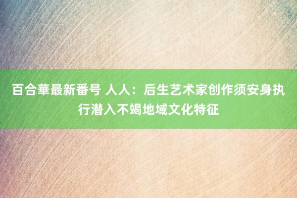 百合華最新番号 人人：后生艺术家创作须安身执行潜入不竭地域文化特征