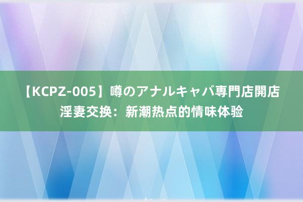 【KCPZ-005】噂のアナルキャバ専門店開店 淫妻交换：新潮热点的情味体验