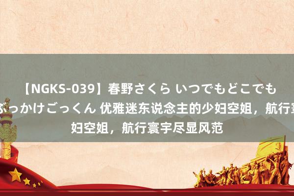 【NGKS-039】春野さくら いつでもどこでも24時間、初ぶっかけごっくん 优雅迷东说念主的少妇空姐，航行寰宇尽显风范