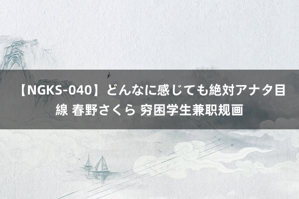 【NGKS-040】どんなに感じても絶対アナタ目線 春野さくら 穷困学生兼职规画