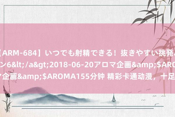 【ARM-684】いつでも射精できる！抜きやすい挑発パンチラコレクション6</a>2018-06-20アロマ企画&$AROMA155分钟 精彩卡通动漫，十足不行错过！