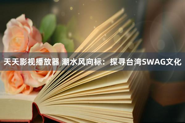 天天影视播放器 潮水风向标：探寻台湾SWAG文化