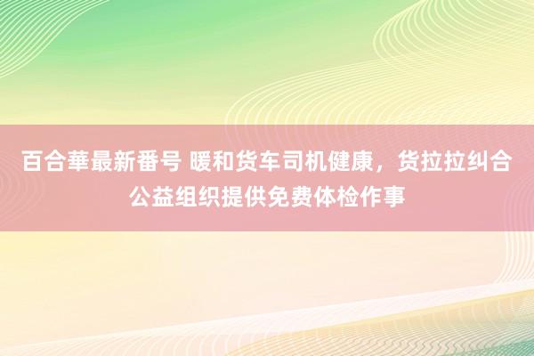 百合華最新番号 暖和货车司机健康，货拉拉纠合公益组织提供免费体检作事