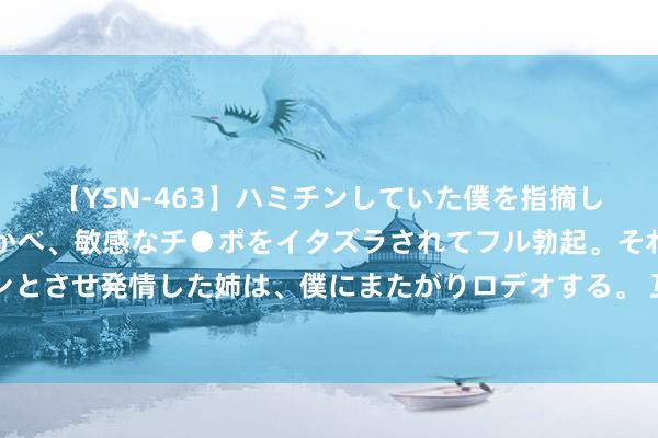 【YSN-463】ハミチンしていた僕を指摘しながらも含み笑いを浮かべ、敏感なチ●ポをイタズラされてフル勃起。それを見て目をトロ～ンとさせ発情した姉は、僕にまたがりロデオする。 互联网公益进社区，这个520让社区慈善九牛二虎之力