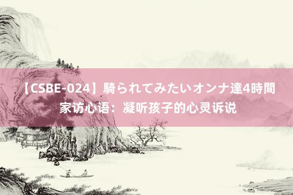 【CSBE-024】騎られてみたいオンナ達4時間 家访心语：凝听孩子的心灵诉说