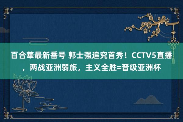 百合華最新番号 郭士强追究首秀！CCTV5直播，两战亚洲弱旅，主义全胜=晋级亚洲杯