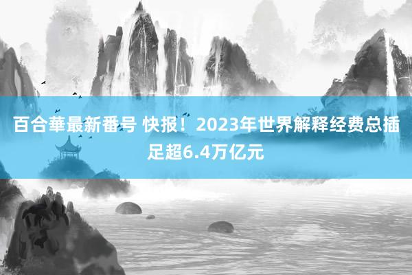 百合華最新番号 快报！2023年世界解释经费总插足超6.4万亿元