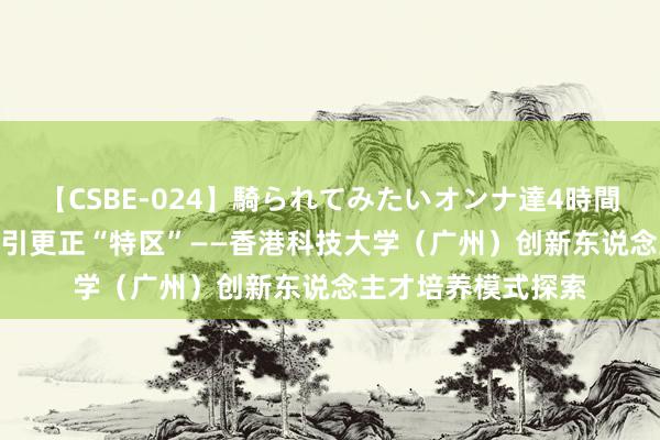 【CSBE-024】騎られてみたいオンナ達4時間 1.1平方公里的汲引更正“特区”——香港科技大学（广州）创新东说念主才培养模式探索