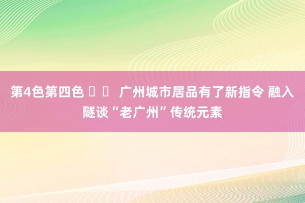 第4色第四色 		 广州城市居品有了新指令 融入隧谈“老广州”传统元素