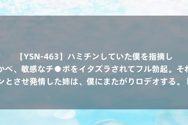 【YSN-463】ハミチンしていた僕を指摘しながらも含み笑いを浮かべ、敏感なチ●ポをイタズラされてフル勃起。それを見て目をトロ～ンとさせ発情した姉は、僕にまたがりロデオする。 		 广州重拳出击整治房地产乱象 无序卖房违纪撮合王人面对管控