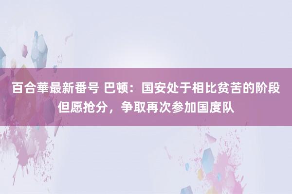 百合華最新番号 巴顿：国安处于相比贫苦的阶段但愿抢分，争取再次参加国度队