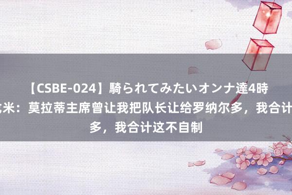 【CSBE-024】騎られてみたいオンナ達4時間 贝尔戈米：莫拉蒂主席曾让我把队长让给罗纳尔多，我合计这不自制