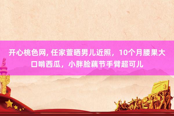 开心桃色网， 任家萱晒男儿近照，10个月腰果大口啃西瓜，小胖脸藕节手臂超可儿