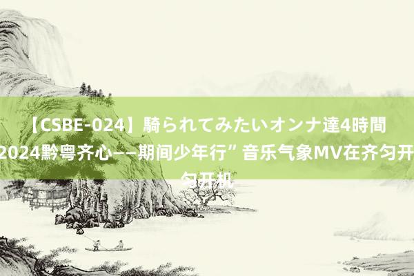 【CSBE-024】騎られてみたいオンナ達4時間 “2024黔粤齐心——期间少年行”音乐气象MV在齐匀开机