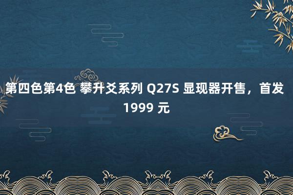 第四色第4色 攀升爻系列 Q27S 显现器开售，首发 1999 元