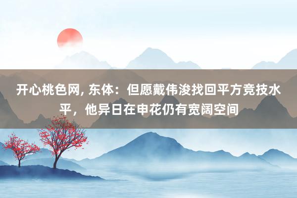 开心桃色网， 东体：但愿戴伟浚找回平方竞技水平，他异日在申花仍有宽阔空间