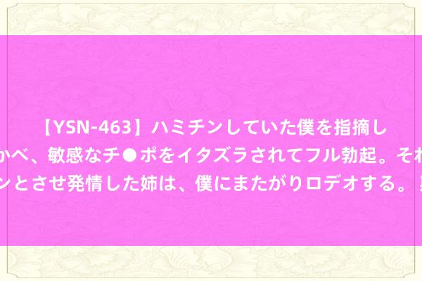 【YSN-463】ハミチンしていた僕を指摘しながらも含み笑いを浮かべ、敏感なチ●ポをイタズラされてフル勃起。それを見て目をトロ～ンとさせ発情した姉は、僕にまたがりロデオする。 斯卡洛尼：迪马利亚就像25岁同样奔走 梅西从来王人不思离开球场