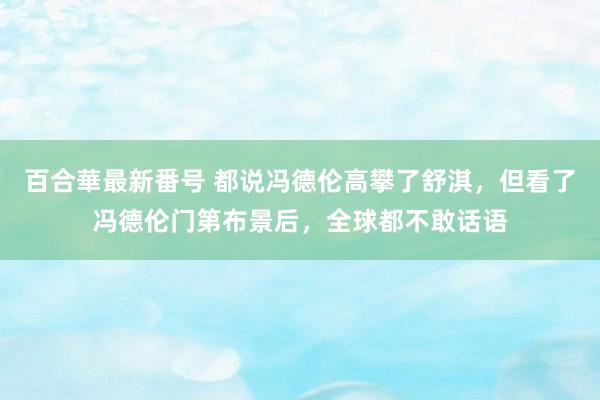 百合華最新番号 都说冯德伦高攀了舒淇，但看了冯德伦门第布景后，全球都不敢话语