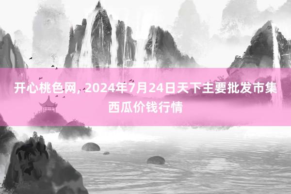 开心桃色网， 2024年7月24日天下主要批发市集西瓜价钱行情