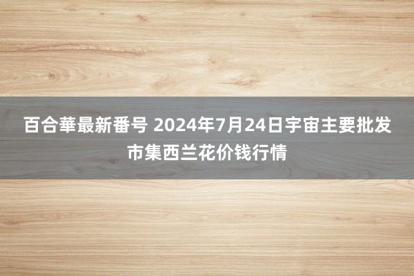 百合華最新番号 2024年7月24日宇宙主要批发市集西兰花价钱行情