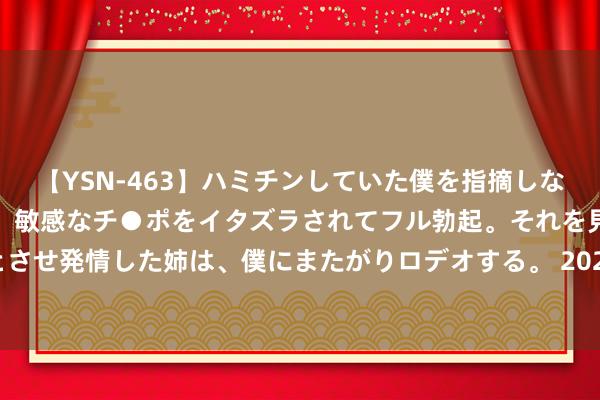 【YSN-463】ハミチンしていた僕を指摘しながらも含み笑いを浮かべ、敏感なチ●ポをイタズラされてフル勃起。それを見て目をトロ～ンとさせ発情した姉は、僕にまたがりロデオする。 2024年7月24日世界主要批发市集蜜桔价钱行情