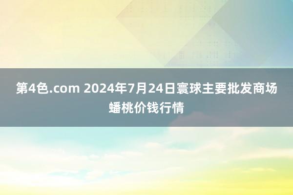 第4色.com 2024年7月24日寰球主要批发商场蟠桃价钱行情