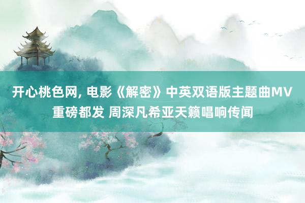 开心桃色网， 电影《解密》中英双语版主题曲MV重磅都发 周深凡希亚天籁唱响传闻