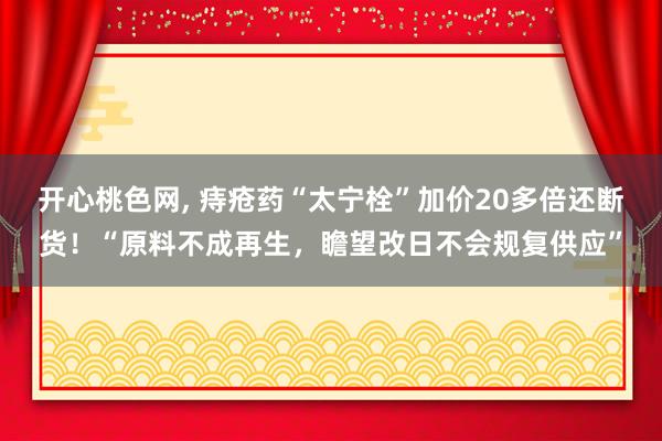 开心桃色网， 痔疮药“太宁栓”加价20多倍还断货！“原料不成再生，瞻望改日不会规复供应”