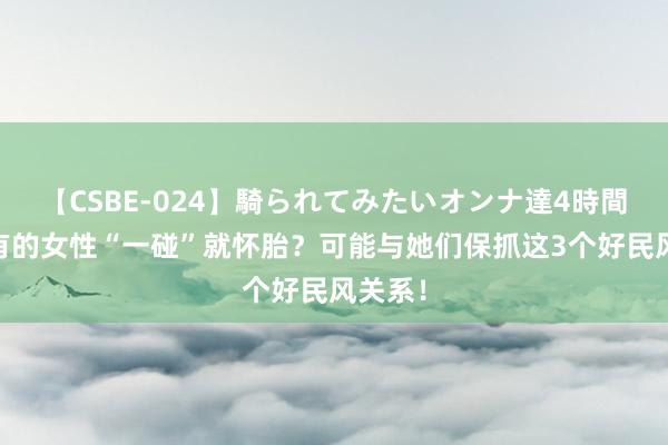 【CSBE-024】騎られてみたいオンナ達4時間 为何有的女性“一碰”就怀胎？可能与她们保抓这3个好民风关系！