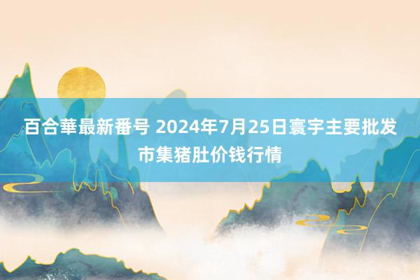 百合華最新番号 2024年7月25日寰宇主要批发市集猪肚价钱行情