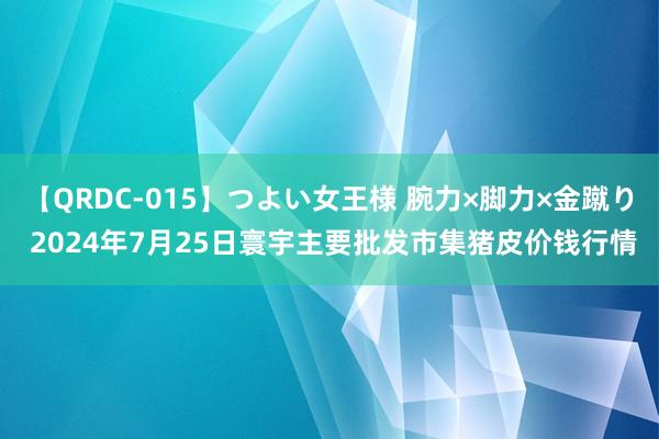 【QRDC-015】つよい女王様 腕力×脚力×金蹴り 2024年7月25日寰宇主要批发市集猪皮价钱行情