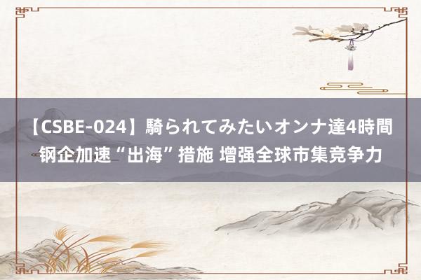 【CSBE-024】騎られてみたいオンナ達4時間 钢企加速“出海”措施 增强全球市集竞争力