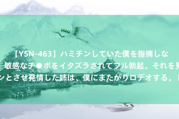 【YSN-463】ハミチンしていた僕を指摘しながらも含み笑いを浮かべ、敏感なチ●ポをイタズラされてフル勃起。それを見て目をトロ～ンとさせ発情した姉は、僕にまたがりロデオする。 欧股集体收涨 欧洲斯托克50指数涨1.03%