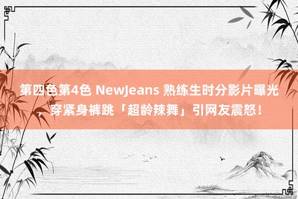 第四色第4色 NewJeans 熟练生时分影片曝光，穿紧身裤跳「超龄辣舞」引网友震怒！