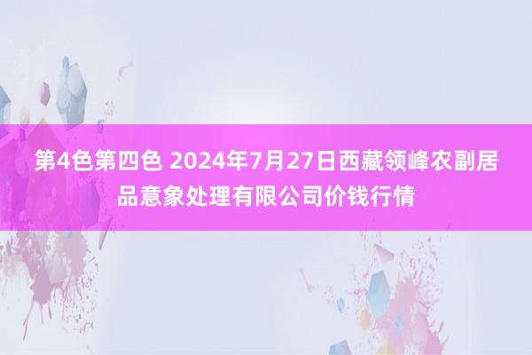 第4色第四色 2024年7月27日西藏领峰农副居品意象处理有限公司价钱行情