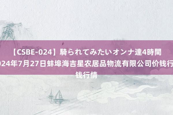 【CSBE-024】騎られてみたいオンナ達4時間 2024年7月27日蚌埠海吉星农居品物流有限公司价钱行情