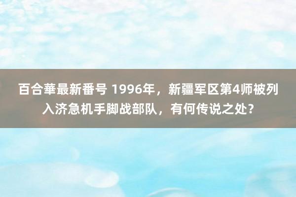 百合華最新番号 1996年，新疆军区第4师被列入济急机手脚战部队，有何传说之处？