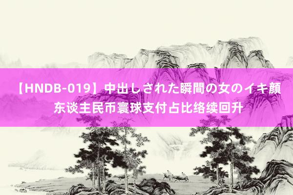 【HNDB-019】中出しされた瞬間の女のイキ顔 东谈主民币寰球支付占比络续回升