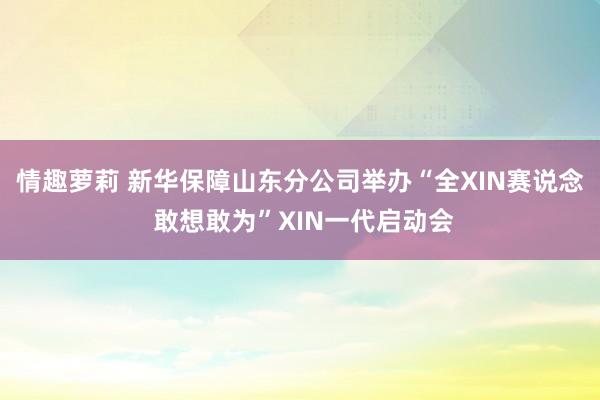 情趣萝莉 新华保障山东分公司举办“全XIN赛说念 敢想敢为”XIN一代启动会