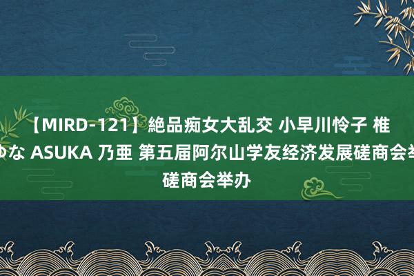 【MIRD-121】絶品痴女大乱交 小早川怜子 椎名ゆな ASUKA 乃亜 第五届阿尔山学友经济发展磋商会举办