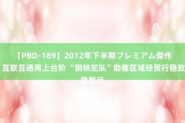 【PBD-189】2012年下半期プレミアム傑作選 互联互通再上台阶 “钢铁驼队”助推区域经贸行稳致远