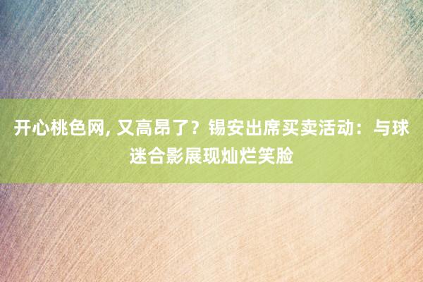 开心桃色网， 又高昂了？锡安出席买卖活动：与球迷合影展现灿烂笑脸