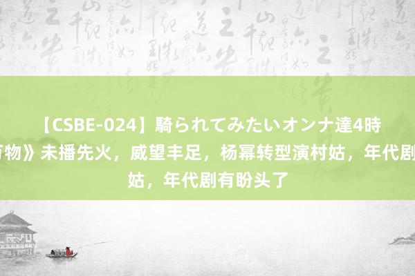 【CSBE-024】騎られてみたいオンナ達4時間 《生万物》未播先火，威望丰足，杨幂转型演村姑，年代剧有盼头了