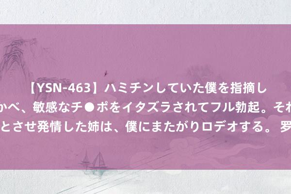 【YSN-463】ハミチンしていた僕を指摘しながらも含み笑いを浮かべ、敏感なチ●ポをイタズラされてフル勃起。それを見て目をトロ～ンとさせ発情した姉は、僕にまたがりロデオする。 罗马诺：塞维利亚已与伊希纳乔就免签事宜已矣公约