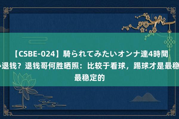 【CSBE-024】騎られてみたいオンナ達4時間 不必退钱？退钱哥何胜晒照：比较于看球，踢球才是最稳定的