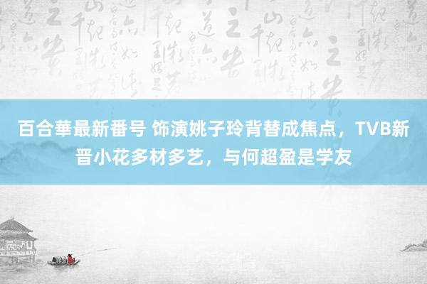 百合華最新番号 饰演姚子玲背替成焦点，TVB新晋小花多材多艺，与何超盈是学友