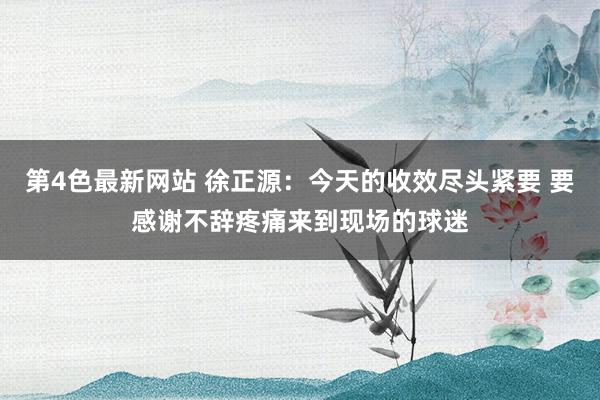 第4色最新网站 徐正源：今天的收效尽头紧要 要感谢不辞疼痛来到现场的球迷