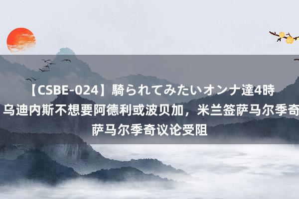 【CSBE-024】騎られてみたいオンナ達4時間 意媒：乌迪内斯不想要阿德利或波贝加，米兰签萨马尔季奇议论受阻