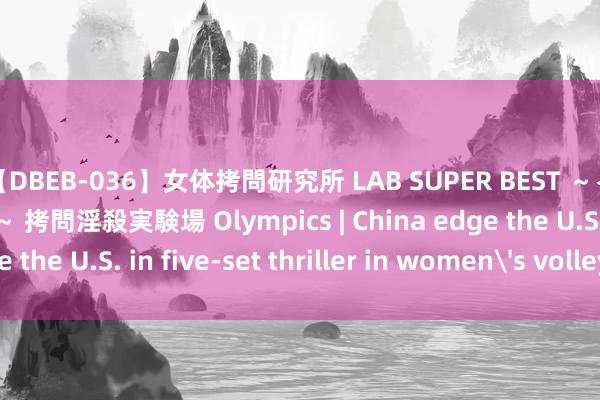 【DBEB-036】女体拷問研究所 LAB SUPER BEST ～イキ殺される生贄たち～ 拷問淫殺実験場 Olympics | China edge the U.S. in five-set thriller in women's volleyball