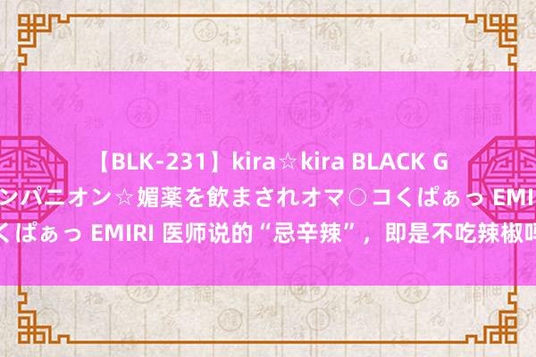 【BLK-231】kira☆kira BLACK GAL 黒ギャル中出し温泉コンパニオン☆媚薬を飲まされオマ○コくぱぁっ EMIRI 医师说的“忌辛辣”，即是不吃辣椒吗？真相是